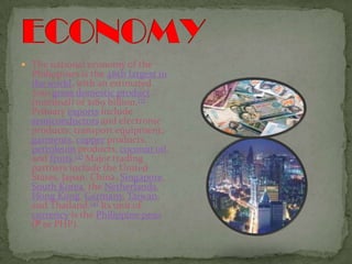 ECONOMYThe national economy of the Philippines is the 46th largest in the world, with an estimated 2010 gross domestic product (nominal) of $189 billion.[7] Primary exports include semiconductors and electronic products, transport equipment, garments, copper products, petroleum products, coconut oil, and fruits.[4] Major trading partners include the United States, Japan, China, Singapore, South Korea, the Netherlands, Hong Kong, Germany, Taiwan, and Thailand.[4] Its unit of currency is the Philippine peso(₱ or PHP).