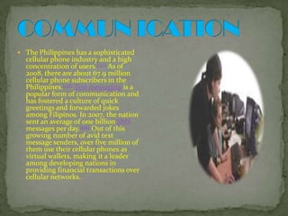 COMMUN ICATIONThe Philippines has a sophisticated cellular phone industry and a high concentration of users.[157] As of 2008, there are about 67.9 million cellular phone subscribers in the Philippines.[158]Text messaging is a popular form of communication and has fostered a culture of quick greetings and forwarded jokes among Filipinos. In 2007, the nation sent an average of one billion SMS messages per day.[159] Out of this growing number of avid text message senders, over five million of them use their cellular phones as virtual wallets, making it a leader among developing nations in providing financial transactions over cellular networks.