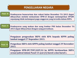 Pasal 16

Pembayaran honorarium dan vakasi bulan Desember TA 2013 dapat
dibayarkan melalui mekanisme SPM-LS dengan melampirkan SPTJM
sepanjang tidak melampaui pagu anggaran yang tersedia dalam DIPA.

Pasal 17

Pembayaran uang makan dan uang lembur PNS bulan Desember TA
2013 dapat dibayarkan dengan uang persediaan.

Pengajuan pengesahan SKPA oleh KPA kepada KPPN paling
lambat tanggal 27 Nopember 2013.
Pasal 18

Pengeshan SKPA oleh KPPN paling lambat tanggal 29 November
2013.
Pengajuan SPM-UP/TUP/GUP/LS ke KPPN berdasarkan SKPA
sesuai jadwal dalam Pasal 13 ayat (1) huruf a dan huruf c.
12

 