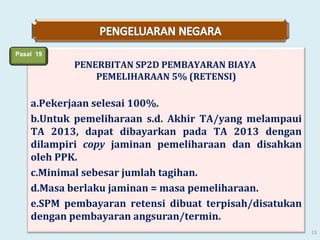 Pasal 19

PENERBITAN SP2D PEMBAYARAN BIAYA
PEMELIHARAAN 5% (RETENSI)

a.Pekerjaan selesai 100%.
b.Untuk pemeliharaan s.d. Akhir TA/yang melampaui
TA 2013, dapat dibayarkan pada TA 2013 dengan
dilampiri copy jaminan pemeliharaan dan disahkan
oleh PPK.
c.Minimal sebesar jumlah tagihan.
d.Masa berlaku jaminan = masa pemeliharaan.
e.SPM pembayaran retensi dibuat terpisah/disatukan
dengan pembayaran angsuran/termin.
13

 