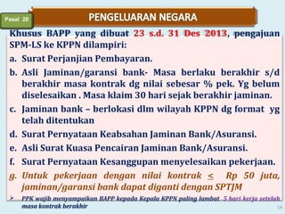 Pasal 20

Khusus BAPP yang dibuat 23 s.d. 31 Des 2013, pengajuan
SPM-LS ke KPPN dilampiri:
a. Surat Perjanjian Pembayaran.
b. Asli Jaminan/garansi bank- Masa berlaku berakhir s/d
berakhir masa kontrak dg nilai sebesar % pek. Yg belum
diselesaikan . Masa klaim 30 hari sejak berakhir jaminan.
c. Jaminan bank – berlokasi dlm wilayah KPPN dg format yg
telah ditentukan
d. Surat Pernyataan Keabsahan Jaminan Bank/Asuransi.
e. Asli Surat Kuasa Pencairan Jaminan Bank/Asuransi.
f. Surat Pernyataan Kesanggupan menyelesaikan pekerjaan.
g. Untuk pekerjaan dengan nilai kontrak < Rp 50 juta,
jaminan/garansi bank dapat diganti dengan SPTJM


PPK wajib menyampaikan BAPP kepada Kepala KPPN paling lambat 5 hari kerja setelah
masa kontrak berakhir
14

 