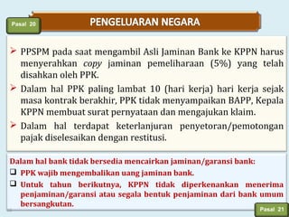 Pasal 20

 PPSPM pada saat mengambil Asli Jaminan Bank ke KPPN harus
menyerahkan copy jaminan pemeliharaan (5%) yang telah
disahkan oleh PPK.
 Dalam hal PPK paling lambat 10 (hari kerja) hari kerja sejak
masa kontrak berakhir, PPK tidak menyampaikan BAPP, Kepala
KPPN membuat surat pernyataan dan mengajukan klaim.
 Dalam hal terdapat keterlanjuran penyetoran/pemotongan
pajak diselesaikan dengan restitusi.
Dalam hal bank tidak bersedia mencairkan jaminan/garansi bank:
 PPK wajib mengembalikan uang jaminan bank.
 Untuk tahun berikutnya, KPPN tidak diperkenankan menerima
penjaminan/garansi atau segala bentuk penjaminan dari bank umum
bersangkutan.

16

Pasal 21

 