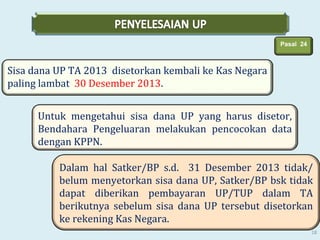 Pasal 24

Sisa dana UP TA 2013 disetorkan kembali ke Kas Negara
paling lambat 30 Desember 2013.
Untuk mengetahui sisa dana UP yang harus disetor,
Bendahara Pengeluaran melakukan pencocokan data
dengan KPPN.
Dalam hal Satker/BP s.d. 31 Desember 2013 tidak/
belum menyetorkan sisa dana UP, Satker/BP bsk tidak
dapat diberikan pembayaran UP/TUP dalam TA
berikutnya sebelum sisa dana UP tersebut disetorkan
ke rekening Kas Negara.
18

 