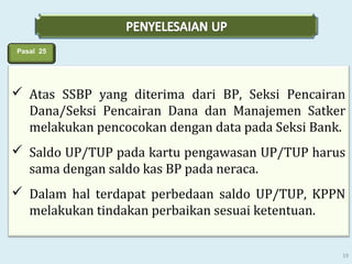 Pasal 25

 Atas SSBP yang diterima dari BP, Seksi Pencairan
Dana/Seksi Pencairan Dana dan Manajemen Satker
melakukan pencocokan dengan data pada Seksi Bank.
 Saldo UP/TUP pada kartu pengawasan UP/TUP harus
sama dengan saldo kas BP pada neraca.
 Dalam hal terdapat perbedaan saldo UP/TUP, KPPN
melakukan tindakan perbaikan sesuai ketentuan.
19

 