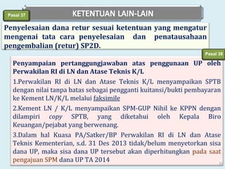 Pasal 37

Penyelesaian dana retur sesuai ketentuan yang mengatur
mengenai tata cara penyelesaian dan penatausahaan
pengembalian (retur) SP2D.
Pasal 38

Penyampaian pertanggungjawaban atas penggunaan UP oleh
Perwakilan RI di LN dan Atase Teknis K/L
1.Perwakilan RI di LN dan Atase Teknis K/L menyampaikan SPTB
dengan nilai tanpa batas sebagai pengganti kuitansi/bukti pembayaran
ke Kement LN/K/L melalui faksimile
2.Kement LN / K/L menyampaikan SPM-GUP Nihil ke KPPN dengan
dilampiri copy SPTB, yang diketahui oleh Kepala Biro
Keuangan/pejabat yang berwenang.
3.Dalam hal Kuasa PA/Satker/BP Perwakilan RI di LN dan Atase
Teknis Kementerian, s.d. 31 Des 2013 tidak/belum menyetorkan sisa
dana UP, maka sisa dana UP tersebut akan diperhitungkan pada saat
pengajuan SPM dana UP TA 2014
25

 