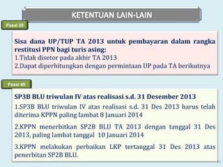 Pasal 39

Sisa dana UP/TUP TA 2013 untuk pembayaran dalam rangka
restitusi PPN bagi turis asing:
1.Tidak disetor pada akhir TA 2013
2.Dapat diperhitungkan dengan permintaan UP pada TA berikutnya
Pasal 40

SP3B BLU triwulan IV atas realisasi s.d. 31 Desember 2013
1.SP3B BLU triwulan IV atas realisasi s.d. 31 Des 2013 harus telah
diterima KPPN paling lambat 8 Januari 2014
2.KPPN menerbitkan SP2B BLU TA 2013 dengan tanggal 31 Des
2013, paling lambat tanggal 10 Januari 2014
3.KPPN melakukan perbaikan LKP tertanggal 31 Des 2013 atas
penerbitan SP2B BLU.
26

 