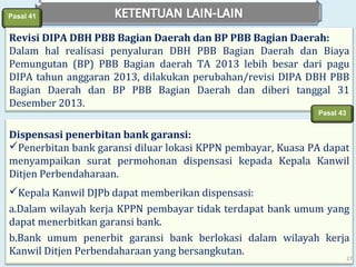 Pasal 41

Revisi DIPA DBH PBB Bagian Daerah dan BP PBB Bagian Daerah:
Dalam hal realisasi penyaluran DBH PBB Bagian Daerah dan Biaya
Pemungutan (BP) PBB Bagian daerah TA 2013 lebih besar dari pagu
DIPA tahun anggaran 2013, dilakukan perubahan/revisi DIPA DBH PBB
Bagian Daerah dan BP PBB Bagian Daerah dan diberi tanggal 31
Desember 2013.
Pasal 43

Dispensasi penerbitan bank garansi:
Penerbitan bank garansi diluar lokasi KPPN pembayar, Kuasa PA dapat
menyampaikan surat permohonan dispensasi kepada Kepala Kanwil
Ditjen Perbendaharaan.
Kepala Kanwil DJPb dapat memberikan dispensasi:
a.Dalam wilayah kerja KPPN pembayar tidak terdapat bank umum yang
dapat menerbitkan garansi bank.
b.Bank umum penerbit garansi bank berlokasi dalam wilayah kerja
Kanwil Ditjen Perbendaharaan yang bersangkutan.

27

 