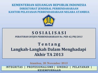 KEMENTERIAN KEUANGAN REPUBLIK INDONESIA
DIREKTORAT JENDERAL PERBENDAHARAAN
KANTOR PELAYANAN PERBENDAHARAAN NEGARA ATAMBUA

SOSIALISASI
PERATURAN DITJEN PERBENDAHARAAN No. PER-42/PB/2013

Tentang
Langkah-Langkah Dalam Menghadapi
Akhir TA 2013
Atambua, 26 November 2013
INTEGRITAS | PROFESIONALISME | SINERGI | PELAYANAN |
KESEMPURNAAN

 