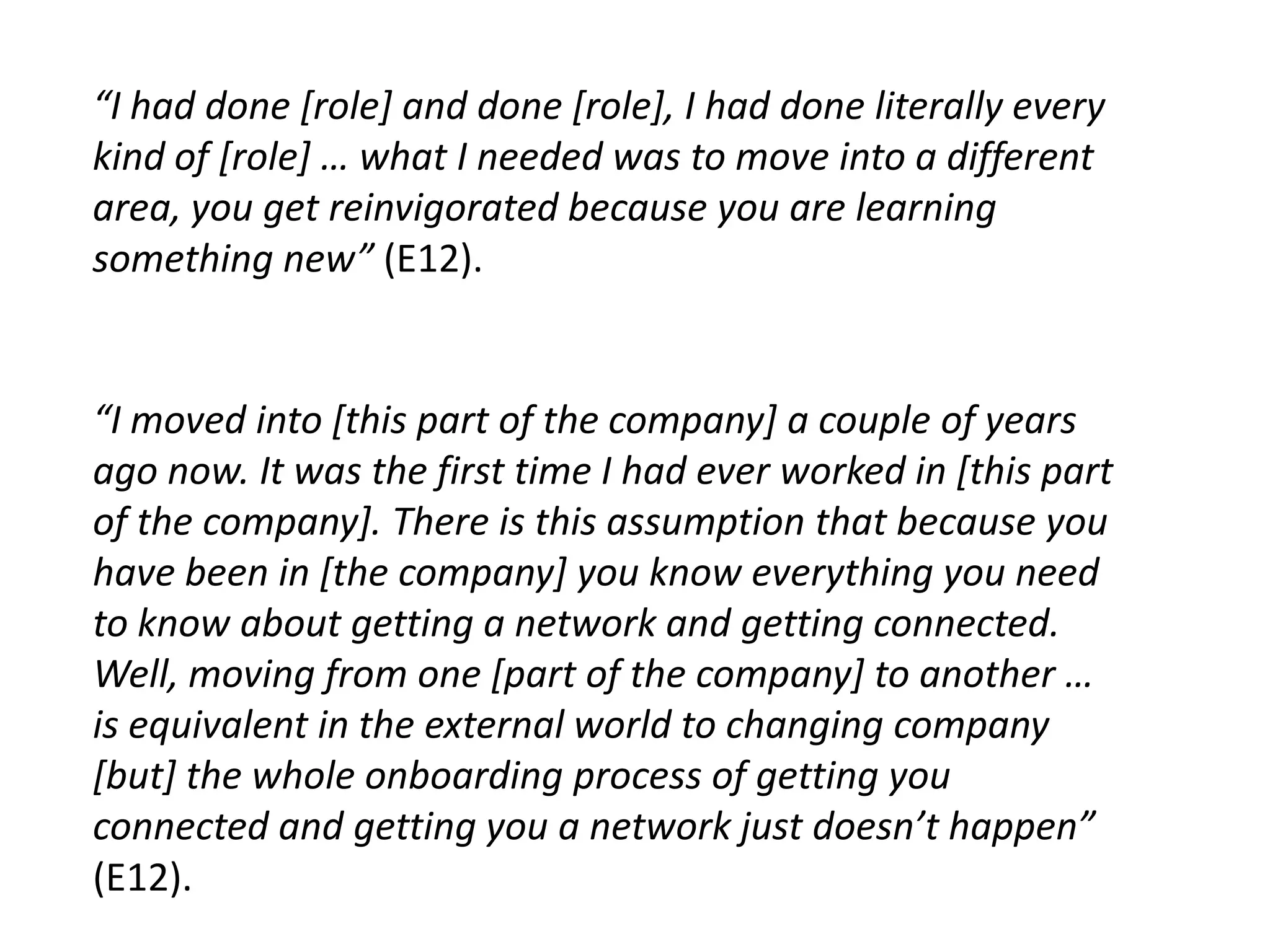“I had done [role] and done [role], I had done literally every
kind of [role] … what I needed was to move into a different
area, you get reinvigorated because you are learning
something new” (E12).


“I moved into [this part of the company] a couple of years
ago now. It was the first time I had ever worked in [this part
of the company]. There is this assumption that because you
have been in [the company] you know everything you need
to know about getting a network and getting connected.
Well, moving from one [part of the company] to another …
is equivalent in the external world to changing company
[but] the whole onboarding process of getting you
connected and getting you a network just doesn’t happen”
(E12).
 