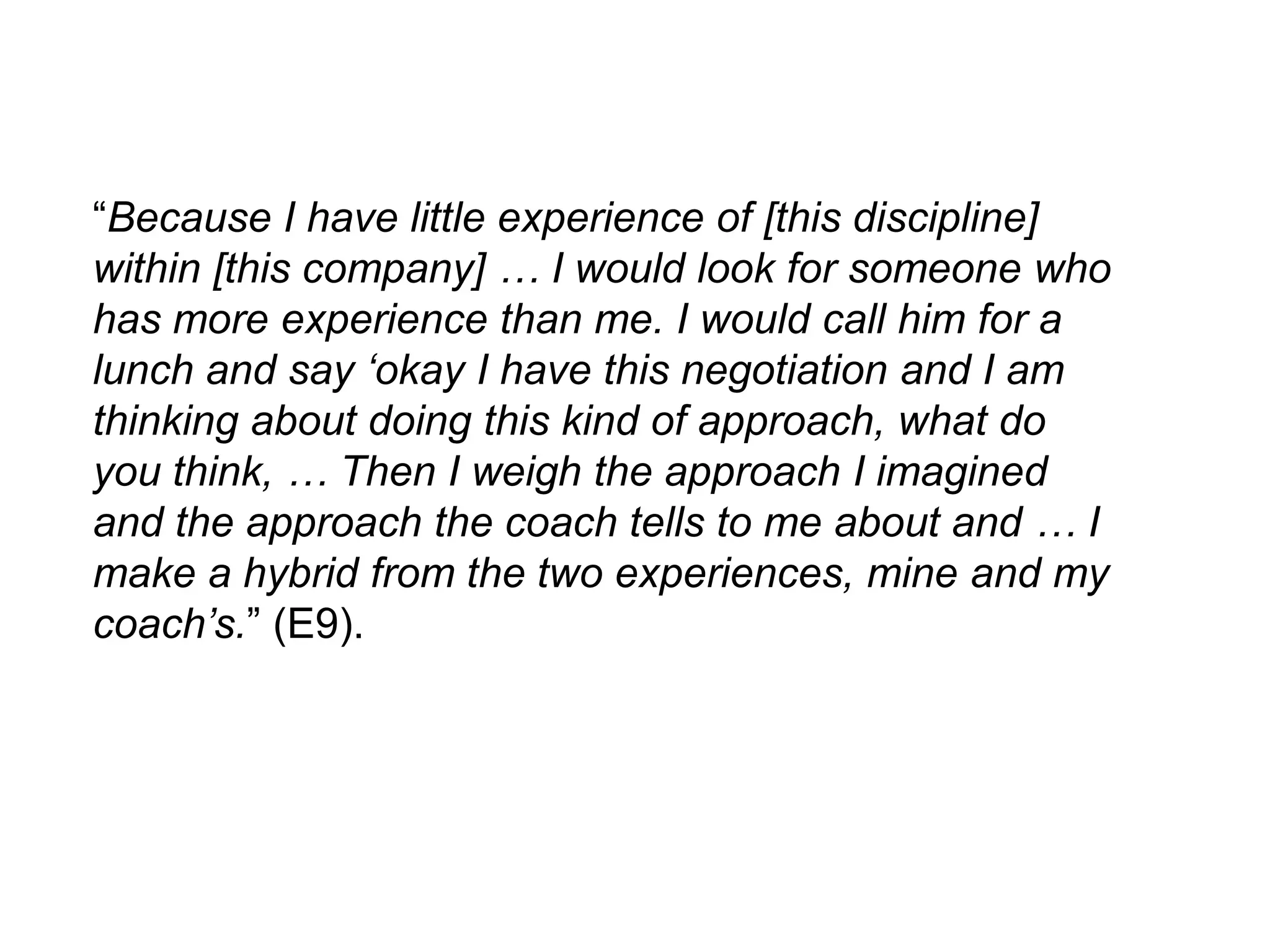 “Because I have little experience of [this discipline]
within [this company] … I would look for someone who
has more experience than me. I would call him for a
lunch and say „okay I have this negotiation and I am
thinking about doing this kind of approach, what do
you think, … Then I weigh the approach I imagined
and the approach the coach tells to me about and … I
make a hybrid from the two experiences, mine and my
coach‟s.” (E9).
 
