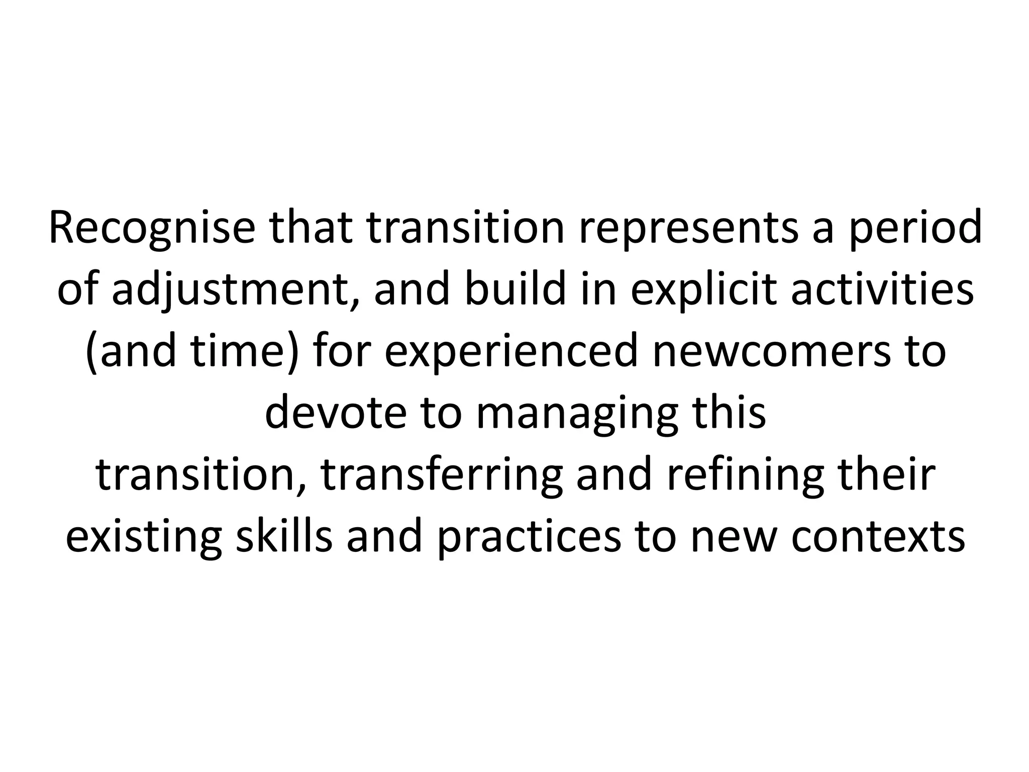 Recognise that transition represents a period
of adjustment, and build in explicit activities
  (and time) for experienced newcomers to
            devote to managing this
   transition, transferring and refining their
 existing skills and practices to new contexts
 