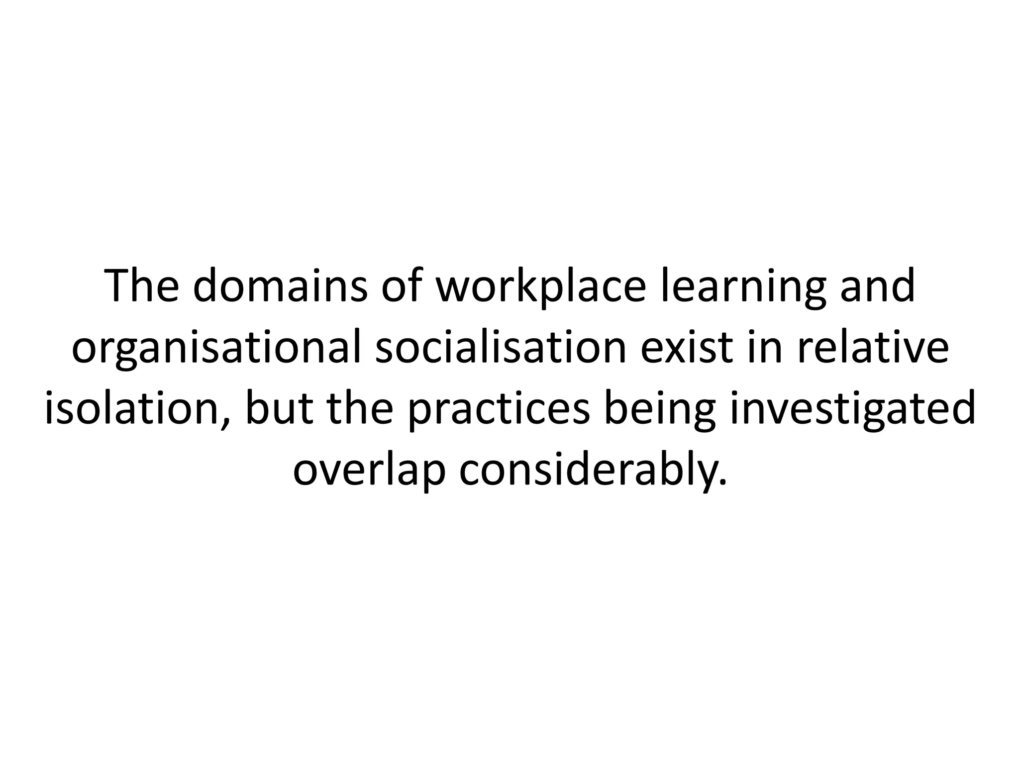 The domains of workplace learning and
  organisational socialisation exist in relative
isolation, but the practices being investigated
             overlap considerably.
 