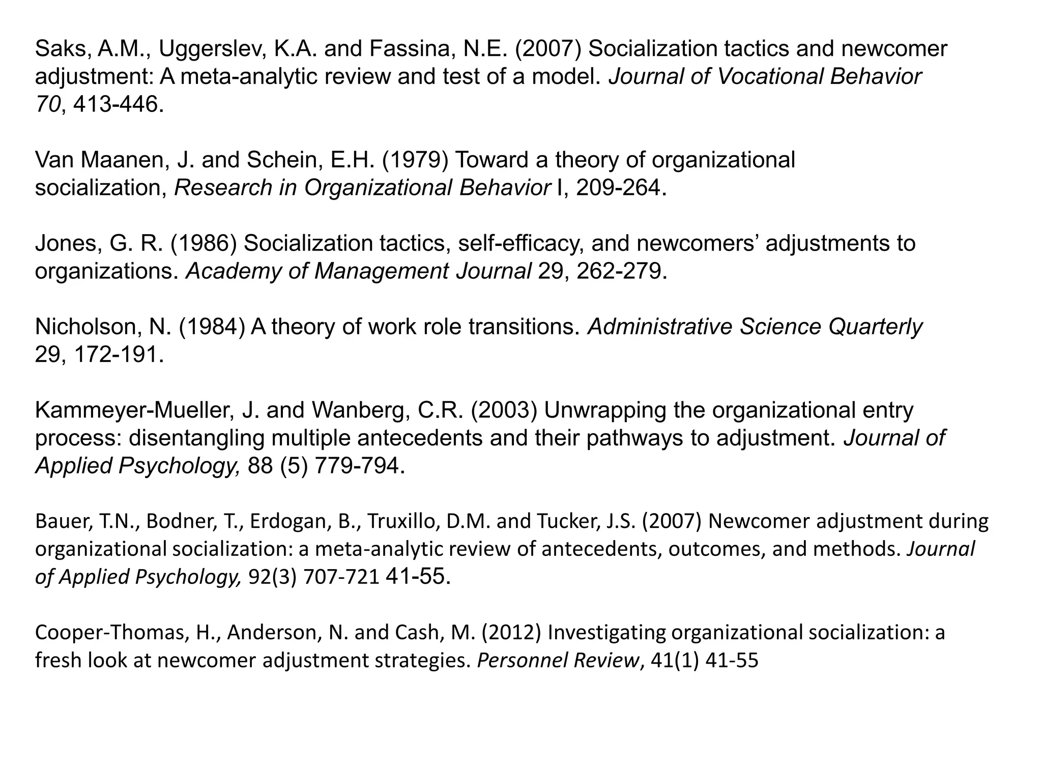 Saks, A.M., Uggerslev, K.A. and Fassina, N.E. (2007) Socialization tactics and newcomer
adjustment: A meta-analytic review and test of a model. Journal of Vocational Behavior
70, 413-446.

Van Maanen, J. and Schein, E.H. (1979) Toward a theory of organizational
socialization, Research in Organizational Behavior I, 209-264.

Jones, G. R. (1986) Socialization tactics, self-efficacy, and newcomers‟ adjustments to
organizations. Academy of Management Journal 29, 262-279.

Nicholson, N. (1984) A theory of work role transitions. Administrative Science Quarterly
29, 172-191.

Kammeyer-Mueller, J. and Wanberg, C.R. (2003) Unwrapping the organizational entry
process: disentangling multiple antecedents and their pathways to adjustment. Journal of
Applied Psychology, 88 (5) 779-794.

Bauer, T.N., Bodner, T., Erdogan, B., Truxillo, D.M. and Tucker, J.S. (2007) Newcomer adjustment during
organizational socialization: a meta-analytic review of antecedents, outcomes, and methods. Journal
of Applied Psychology, 92(3) 707-721 41-55.

Cooper-Thomas, H., Anderson, N. and Cash, M. (2012) Investigating organizational socialization: a
fresh look at newcomer adjustment strategies. Personnel Review, 41(1) 41-55
 