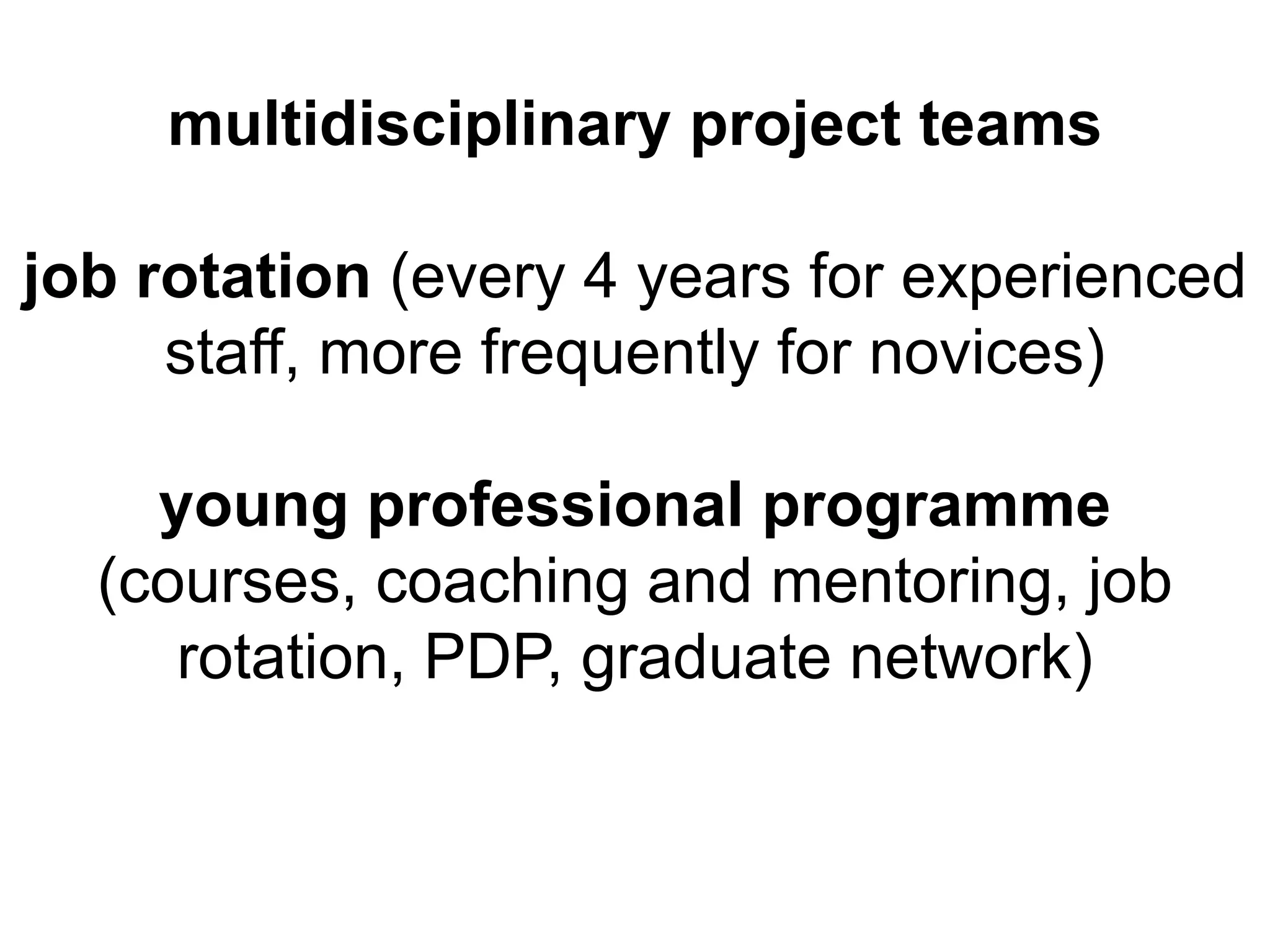 multidisciplinary project teams

job rotation (every 4 years for experienced
     staff, more frequently for novices)

    young professional programme
  (courses, coaching and mentoring, job
     rotation, PDP, graduate network)
 