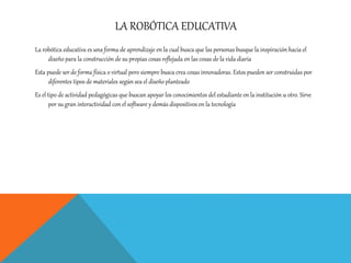 LA ROBÓTICA EDUCATIVA
La robótica educativa es una forma de aprendizaje en la cual busca que las personas busque la inspiración hacia el
diseño para la construcción de su propias cosas reflejada en las cosas de la vida diaria
Esta puede ser de forma física o virtual pero siempre busca crea cosas innovadoras. Estos pueden ser construidas por
diferentes tipos de materiales según sea el diseño planteado
Es el tipo de actividad pedagógicas que buscan apoyar los conocimientos del estudiante en la institución u otro. Sirve
por su gran interactividad con el software y demás dispositivos en la tecnología
 
