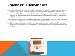 HISTORIA DE LA ROBÓTICA NXT
Lego Mindstorms fue uno de los resultados de la fructífera colaboración entre Lego y el MIT. Esta asociación se emplea como
ejemplo de relación entre la industria y la investigación académica que resulta muy beneficiosa para ambos socios.
Los nxt empezó desde que la primera generación de robots RCX. Debido a la gran comercialización de la industria robótica se
lanza NXT que tiene como nuevo los conectividad vía bluetooth para pasar datas al celular móvil, las nuevas entradas y
salidas del dispositivo
Las piezas flexibles permiten recrear una articulación de un sistema articulado, donde se requiere que el robot deba realizar
un movimiento no rígido en forma específica, como el brazo robot o el brazo clasificador de piezas
Una de las principales características de este software de programación, es su entorno visual, el cual emula la construcción
por bloques, dando la posibilidad a cualquier aprendiz a acostumbrarse relativamente rápidamente a la programación
de bloque.
 