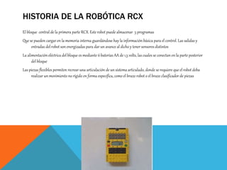 HISTORIA DE LA ROBÓTICA RCX
El bloque central de la primera parte RCX. Este robot puede almacenar 5 programas
Que se pueden cargar en la memoria interna guardándose hay la información básica para el control. Las salidas y
entradas del robot son energizadas para dar un avance al dicho y tener sensores distintos
La alimentación eléctrica del bloque es mediante 6 baterías AA de 1,5 volts, las cuales se conectan en la parte posterior
del bloque
Las piezas flexibles permiten recrear una articulación de un sistema articulado, donde se requiere que el robot deba
realizar un movimiento no rígido en forma específica, como el brazo robot o el brazo clasificador de piezas
 