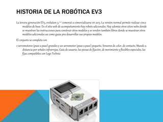 HISTORIA DE LA ROBÓTICA EV3
La tercera generación EV3, evolution 3,[21] comenzó a comercializarse en 2013. La versión normal permite realizar cinco
modelos de base. En el sitio web de acompañamiento hay robots adicionales. Hay además otros sitios webs donde
se muestran las instrucciones para construir otros modelos y se venden también libros donde se muestran otros
modelos adicionales asi como guías pra desarrollar sus propios modelos.
El conjunto se completa con
2 servomotores (paso a paso) grandes y un servomotor (paso a paso) pequeño, Sensores de color, de contacto, Mando a
distancia por señales infrarrojas, Guía de usuario, las piezas de fijación, de movimiento y flexibles especiales, las
fijas compatibles con Lego Technic
 