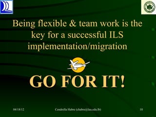 Being flexible & team work is the
    key for a successful ILS
   implementation/migration


           GO FOR IT!
04/18/12     Cendrella Habre (chabre@lau.edu.lb)   10
 