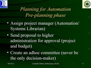 Planning for Automation
             Pre-planning phase
• Assign project manager (Automation/
  Systems Librarian)
• Send proposal to higher
  administration for approval (project
  and budget)
• Create an adhoc committee (never be
  the only decision-maker)
04/18/12        Cendrella Habre (chabre@lau.edu.lb)   4
 