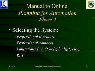 Manual to Online
           Planning for Automation
                        Phase 2
• Selecting the System:
      – Professional literature
      – Professional contacts
      – Limitations (i.e.,Oracle, budget, etc.)
      – RFP

04/18/12          Cendrella Habre (chabre@lau.edu.lb)   6
 