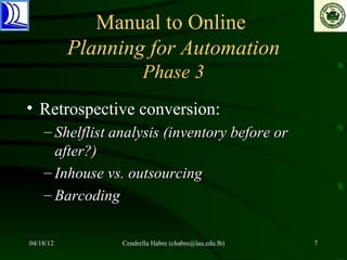 Manual to Online
           Planning for Automation
                       Phase 3
• Retrospective conversion:
    – Shelflist analysis (inventory before or
      after?)
    – Inhouse vs. outsourcing
    – Barcoding

04/18/12         Cendrella Habre (chabre@lau.edu.lb)   7
 