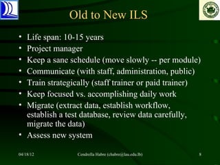 Old to New ILS
• Life span: 10-15 years
• Project manager
• Keep a sane schedule (move slowly -- per module)
• Communicate (with staff, administration, public)
• Train strategically (staff trainer or paid trainer)
• Keep focused vs. accomplishing daily work
• Migrate (extract data, establish workflow,
  establish a test database, review data carefully,
  migrate the data)
• Assess new system

04/18/12         Cendrella Habre (chabre@lau.edu.lb)   8
 