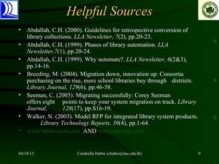 Helpful Sources
• Abdallah, C.H. (2000). Guidelines for retrospective conversion of
  library collections. LLA Newsletter, 7(2), pp.20-23.
• Abdallah, C.H. (1999). Phases of library automation. LLA
  Newsletter,7(1), pp.20-24.
• Abdallah, C.H. (1999). Why automate?. LLA Newsletter, 6(2&3),
  pp.14-16.
• Breeding, M. (2004). Migration down, innovation up: Consortia
  purchasing on the rise, more school libraries buy through districts.
  Library Journal, 129(6), pp.46-58.
• Seeman, C. (2003). Migrating successfully: Corey Seeman
  offers eight points to keep your system migration on track. Library
  Journal,        128(17), pp.S16-19.
• Walker, N. (2003). Model RFP for integrated library system products.
        Library Technology Reports, 39(4), pp.1-64.
• www.biblio-tech.com AND www.openrfp.com


04/18/12              Cendrella Habre (chabre@lau.edu.lb)                9
 