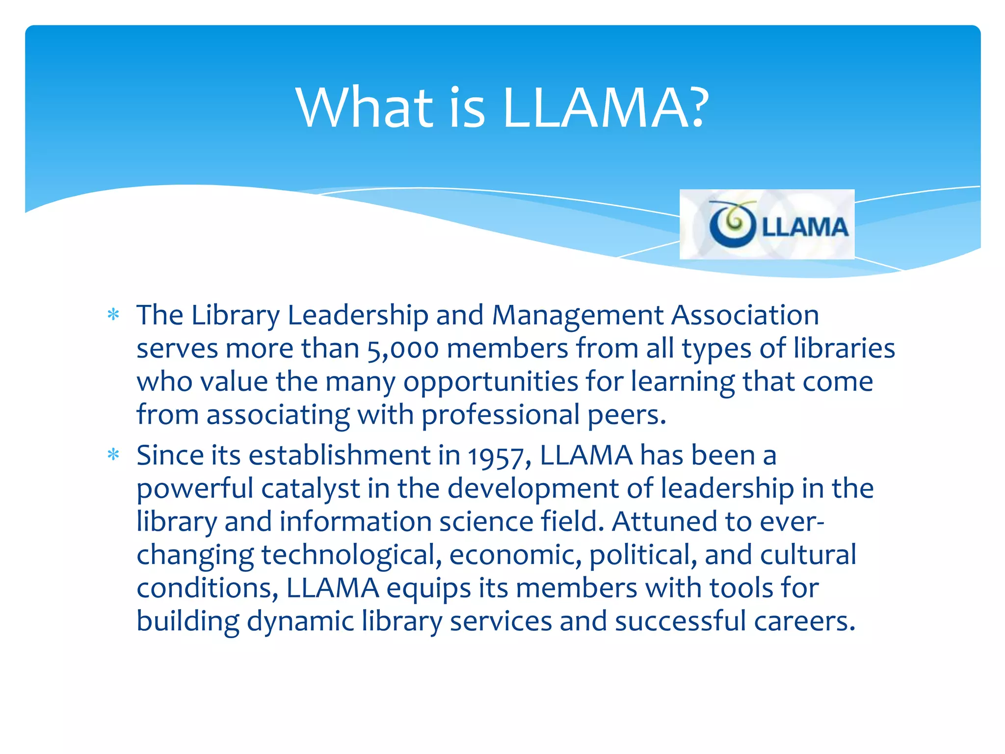 What is LLAMA?


The Library Leadership and Management Association
serves more than 5,000 members from all types of libraries
who value the many opportunities for learning that come
from associating with professional peers.
Since its establishment in 1957, LLAMA has been a
powerful catalyst in the development of leadership in the
library and information science field. Attuned to ever-
changing technological, economic, political, and cultural
conditions, LLAMA equips its members with tools for
building dynamic library services and successful careers.
 