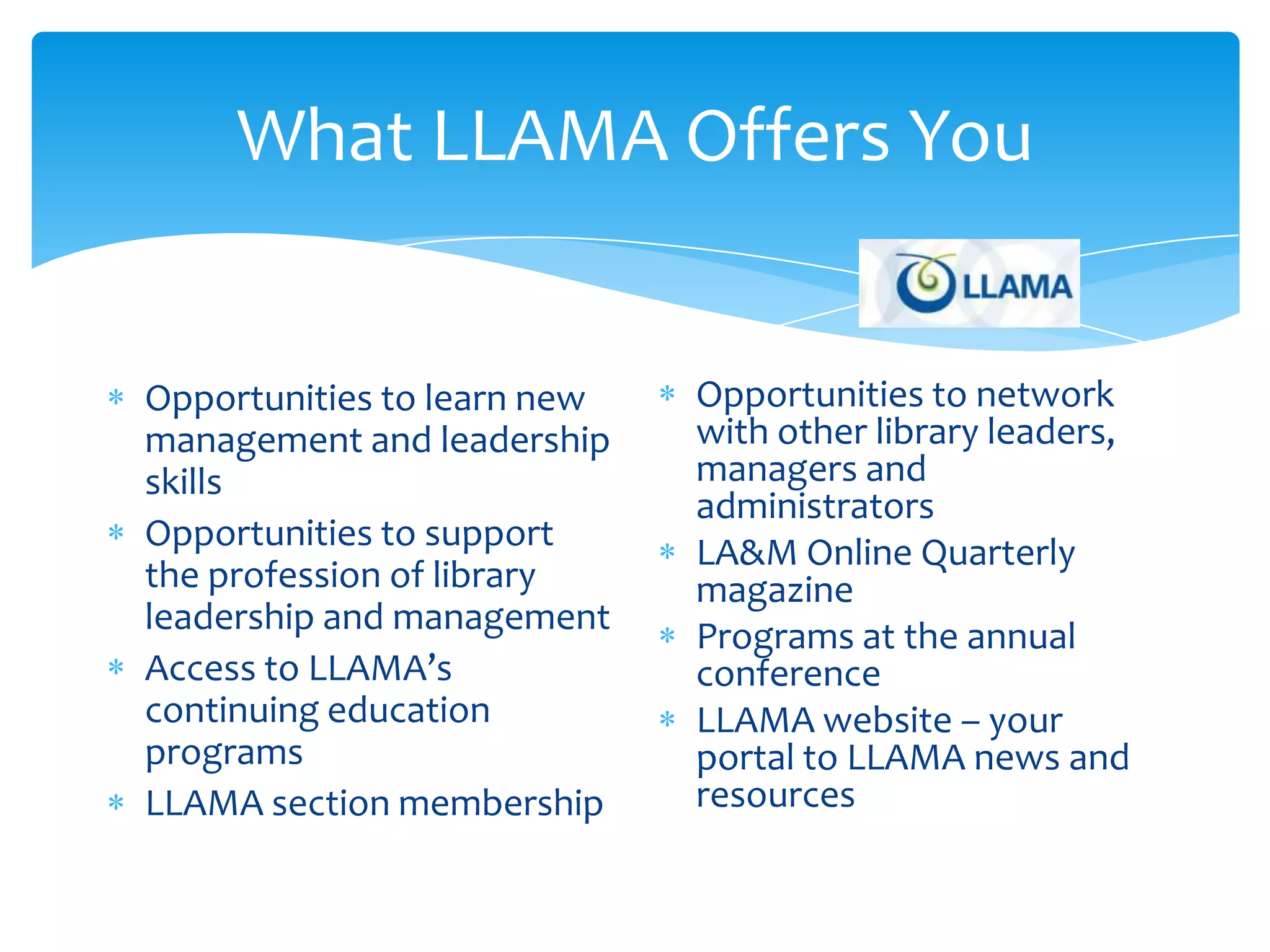 What LLAMA Offers You


Opportunities to learn new   Opportunities to network
management and leadership    with other library leaders,
skills                       managers and
                             administrators
Opportunities to support
                             LA&M Online Quarterly
the profession of library    magazine
leadership and management
                             Programs at the annual
Access to LLAMA’s            conference
continuing education         LLAMA website – your
programs                     portal to LLAMA news and
LLAMA section membership     resources
 