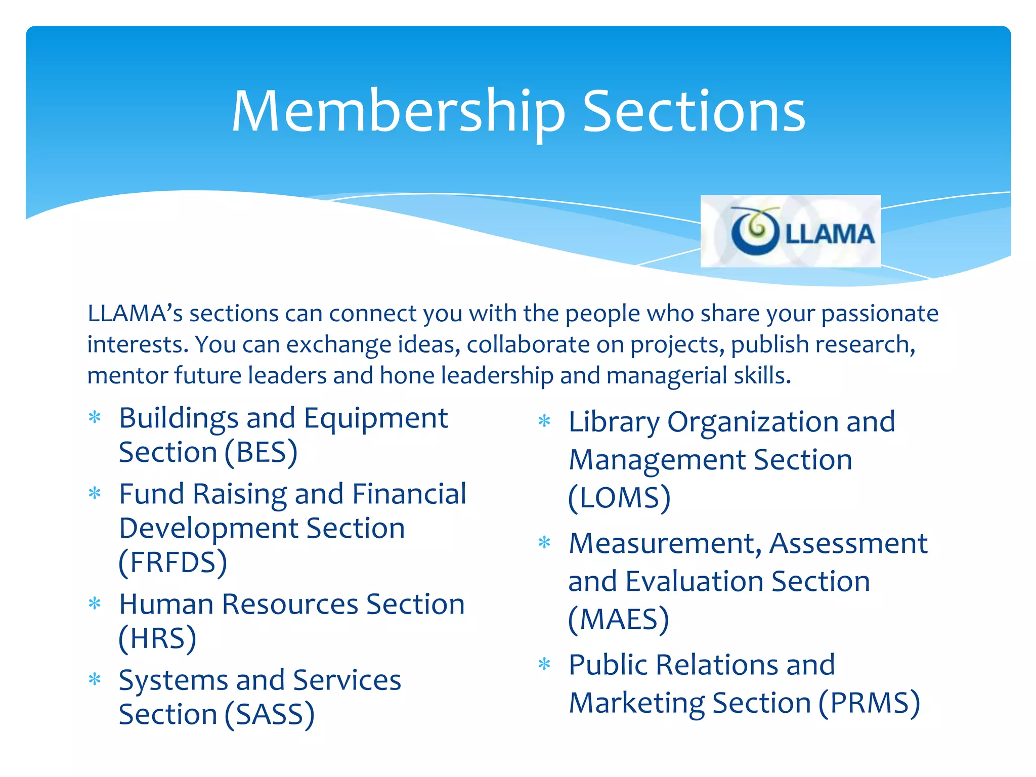 Membership Sections


LLAMA’s sections can connect you with the people who share your passionate
interests. You can exchange ideas, collaborate on projects, publish research,
mentor future leaders and hone leadership and managerial skills.
  Buildings and Equipment                  Library Organization and
  Section (BES)                            Management Section
  Fund Raising and Financial               (LOMS)
  Development Section                      Measurement, Assessment
  (FRFDS)
                                           and Evaluation Section
  Human Resources Section                  (MAES)
  (HRS)
  Systems and Services                     Public Relations and
  Section (SASS)                           Marketing Section (PRMS)
 