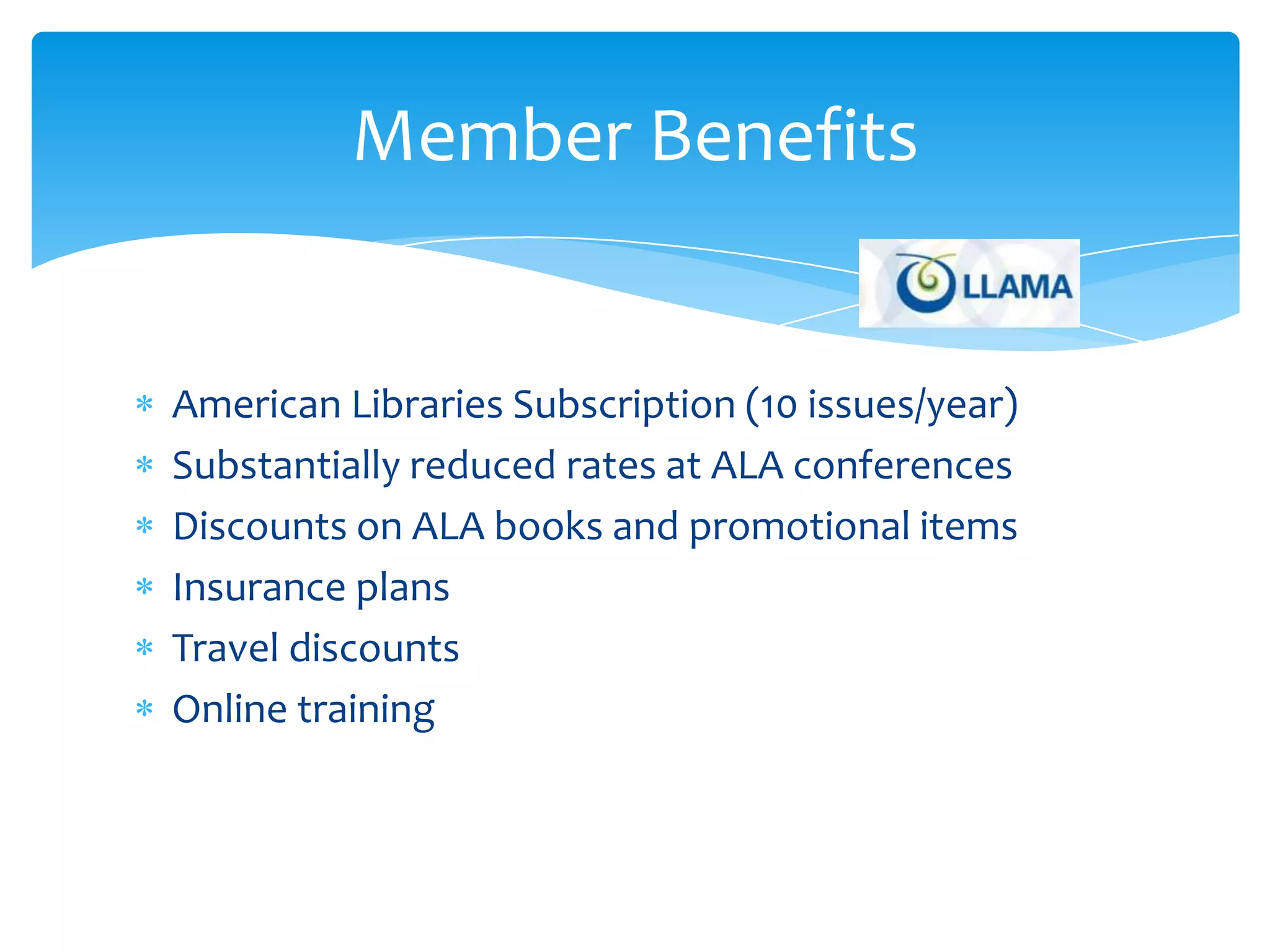 Member Benefits


American Libraries Subscription (10 issues/year)
Substantially reduced rates at ALA conferences
Discounts on ALA books and promotional items
Insurance plans
Travel discounts
Online training
 