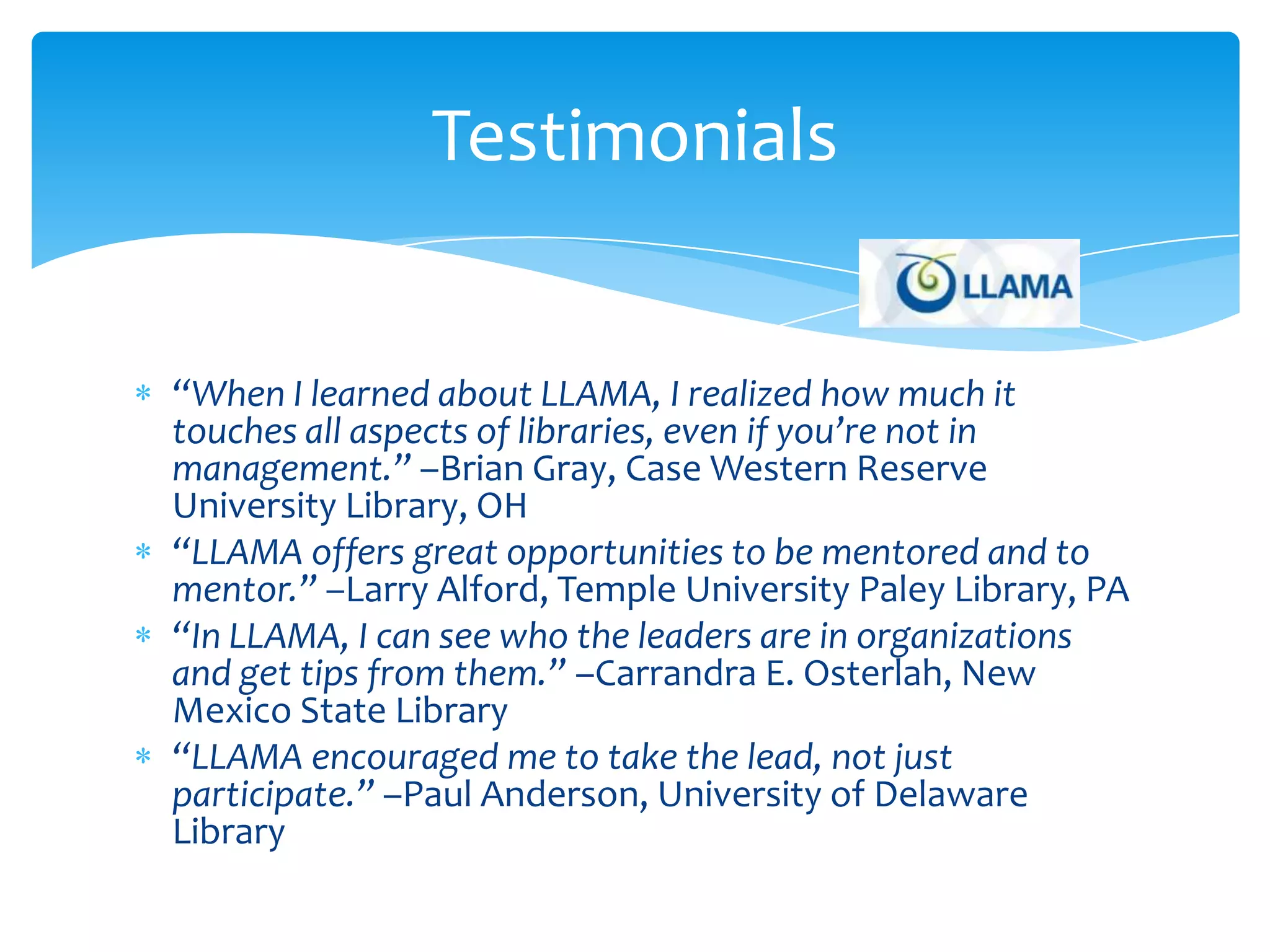 Testimonials


“When I learned about LLAMA, I realized how much it
touches all aspects of libraries, even if you’re not in
management.” –Brian Gray, Case Western Reserve
University Library, OH
“LLAMA offers great opportunities to be mentored and to
mentor.” –Larry Alford, Temple University Paley Library, PA
“In LLAMA, I can see who the leaders are in organizations
and get tips from them.” –Carrandra E. Osterlah, New
Mexico State Library
“LLAMA encouraged me to take the lead, not just
participate.” –Paul Anderson, University of Delaware
Library
 