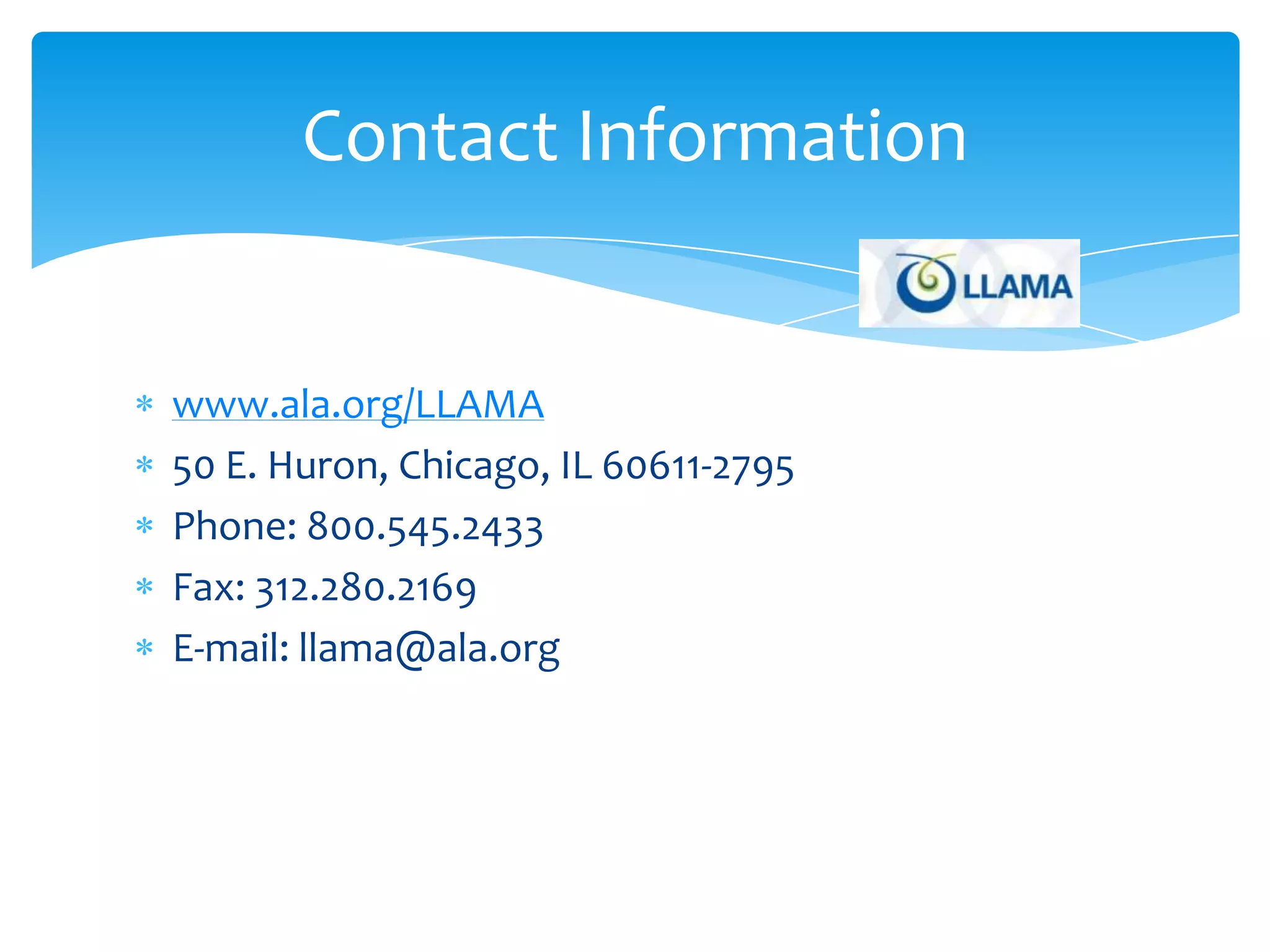 Contact Information


www.ala.org/LLAMA
50 E. Huron, Chicago, IL 60611-2795
Phone: 800.545.2433
Fax: 312.280.2169
E-mail: llama@ala.org
 