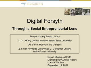 Digital Forsyth
Through a Social Entrepreneurial Lens

              Forsyth County Public Library
   C. G. O’Kelly Library, Winston Salem State University
            Old Salem Museum and Gardens
   Z. Smith Reynolds Library/Coy C. Carpenter Library,
                Wake Forest University

                                Susan Sharpless Smith
                                Digitizing our Cultural History
                                LLAMA Webinar
                                September 19, 2012
 
