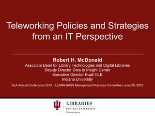 Teleworking Policies and Strategies
      from an IT Perspective

                           Robert H. McDonald
         Associate Dean for Library Technologies and Digital Libraries
                    Deputy Director Data to Insight Center
                       Executive Director Kuali OLE
                              Indiana University
 ALA Annual Conference 2012 | LLAMA-SASS Management Practices Committee | June 25, 2012
 