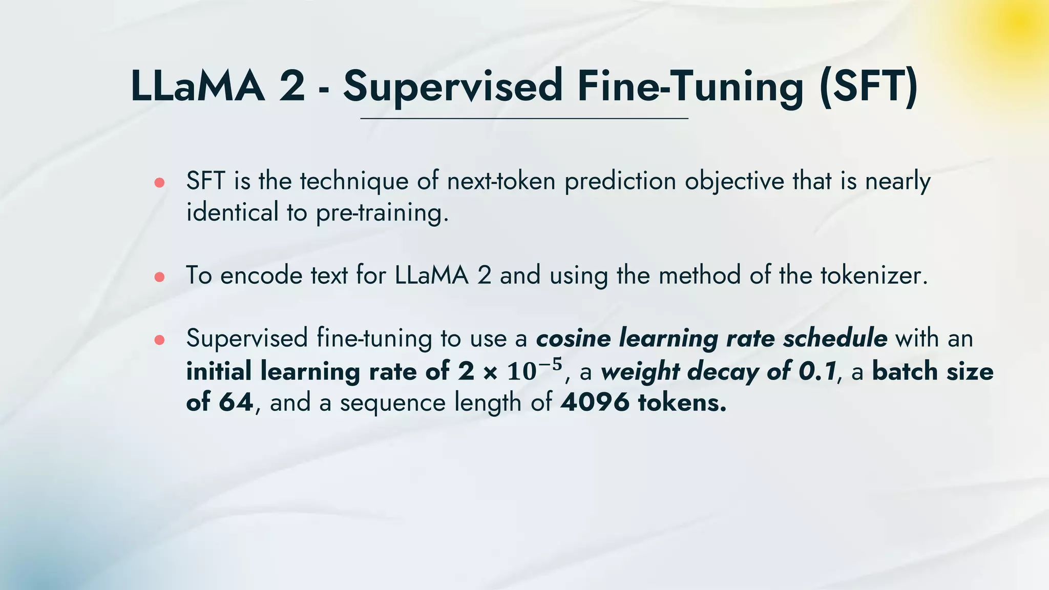 LLaMA 2 - Supervised Fine-Tuning (SFT)
● SFT is the technique of next-token prediction objective that is nearly
identical to pre-training.
● To encode text for LLaMA 2 and using the method of the tokenizer.
● Supervised fine-tuning to use a cosine learning rate schedule with an
initial learning rate of 2 × 𝟏𝟎−𝟓, a weight decay of 0.1, a batch size
of 64, and a sequence length of 4096 tokens.
 