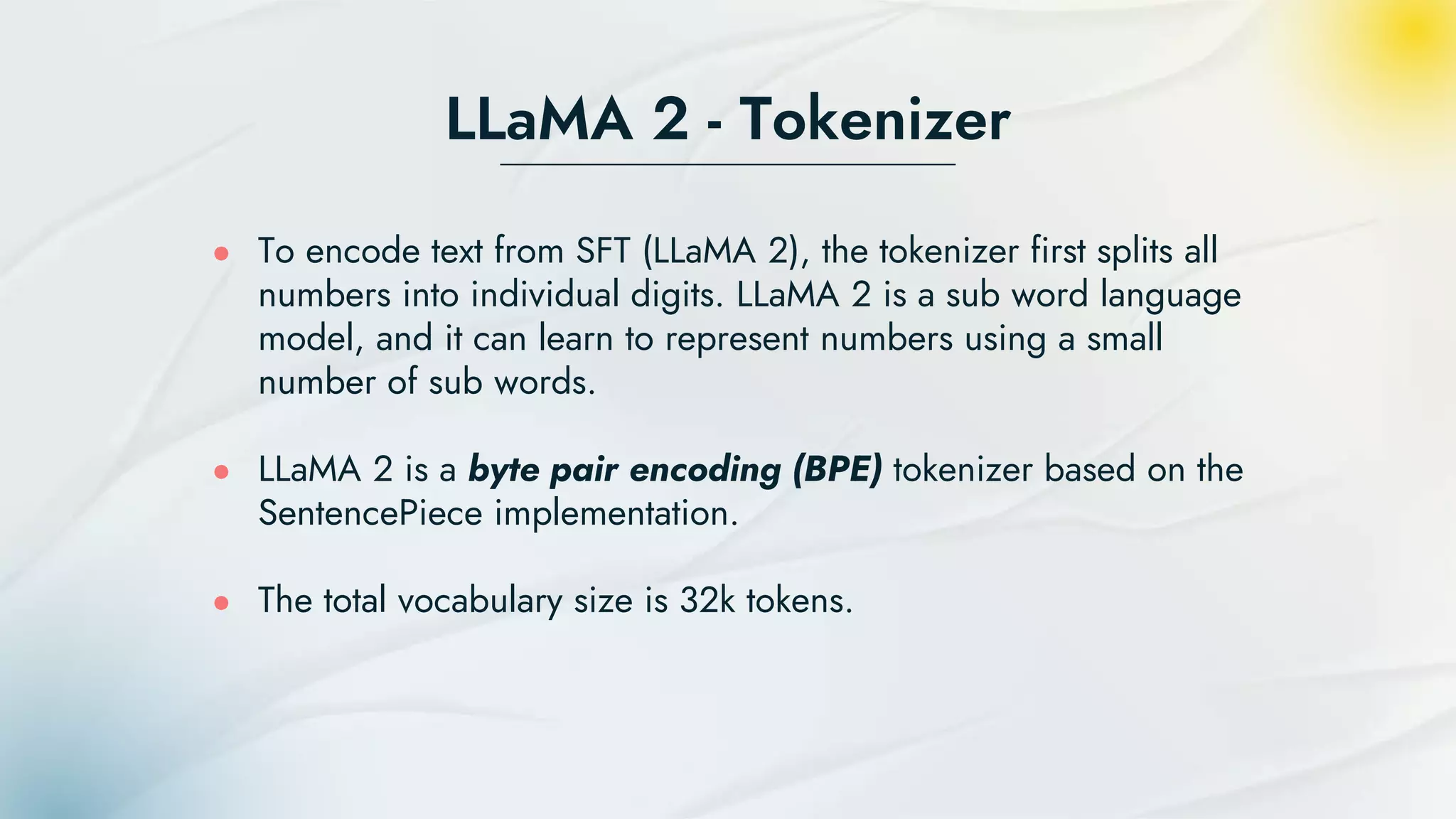 LLaMA 2 - Tokenizer
● To encode text from SFT (LLaMA 2), the tokenizer first splits all
numbers into individual digits. LLaMA 2 is a sub word language
model, and it can learn to represent numbers using a small
number of sub words.
● LLaMA 2 is a byte pair encoding (BPE) tokenizer based on the
SentencePiece implementation.
● The total vocabulary size is 32k tokens.
 