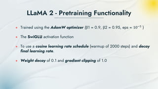 LLaMA 2 - Pretraining Functionality
● Trained using the AdamW optimizer (β1 = 0.9, β2 = 0.95, eps = 10−5
)
● The SwiGLU activation function
● To use a cosine learning rate schedule (warmup of 2000 steps) and decay
final learning rate.
● Weight decay of 0.1 and gradient clipping of 1.0
 