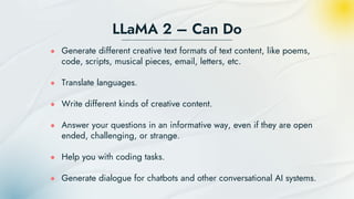 LLaMA 2 – Can Do
● Generate different creative text formats of text content, like poems,
code, scripts, musical pieces, email, letters, etc.
● Translate languages.
● Write different kinds of creative content.
● Answer your questions in an informative way, even if they are open
ended, challenging, or strange.
● Help you with coding tasks.
● Generate dialogue for chatbots and other conversational AI systems.
 