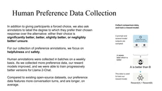 Human Preference Data Collection
In addition to giving participants a forced choice, we also ask
annotators to label the degree to which they prefer their chosen
response over the alternative: either their choice is
significantly better, better, slightly better, or negligibly
better/ unsure.
For our collection of preference annotations, we focus on
helpfulness and safety.
Human annotations were collected in batches on a weekly
basis. As we collected more preference data, our reward
models improved, and we were able to train progressively
better versions for Llama 2-Chat.
Compared to existing open-source datasets, our preference
data features more conversation turns, and are longer, on
average.
A labeler
label which is
better
A is better than B
Reward(A) > Reward(B)
A is better than B
 