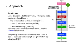 Architecture
Llama 2 adopt most of the pretraining setting and model
architecture from Llama 1:
1) Pre-normalization with RMSNorm [GPT3]
SwiGLU activation function [PaLM]
Rotary Embeddings [GPTNeo]
Refer to my Llama 1 presentation for more details: Llama 1 @
YanAITalk Youtube channel
2. Approach
SwiGLU
Activation
Pos Embedding
The primary architectural differences from Llama 1
include increased context length and grouped-query
attention (GQA)
 