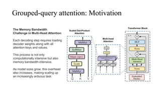 Grouped-query attention: Motivation
The Memory Bandwidth
Challenge in Multi-Head Attention
Each decoding step requires loading
decoder weights along with all
attention keys and values.
This process is not only
computationally intensive but also
memory bandwidth-intensive.
As model sizes grow, this overhead
also increases, making scaling up
an increasingly arduous task.
 