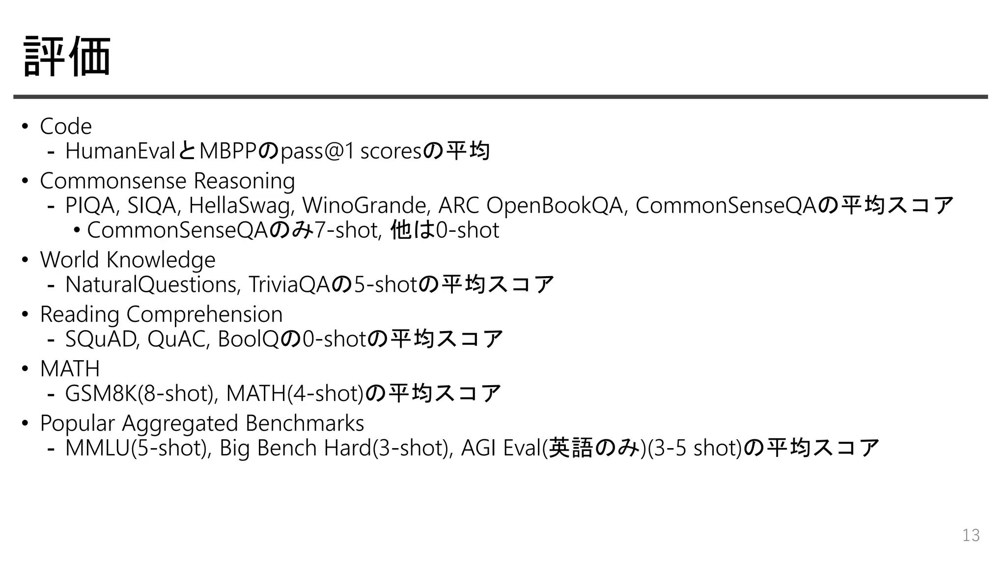 評価
• Code
- HumanEvalとMBPPのpass@1 scoresの平均
• Commonsense Reasoning
- PIQA, SIQA, HellaSwag, WinoGrande, ARC OpenBookQA, CommonSenseQAの平均スコア
• CommonSenseQAのみ7-shot, 他は0-shot
• World Knowledge
- NaturalQuestions, TriviaQAの5-shotの平均スコア
• Reading Comprehension
- SQuAD, QuAC, BoolQの0-shotの平均スコア
• MATH
- GSM8K(8-shot), MATH(4-shot)の平均スコア
• Popular Aggregated Benchmarks
- MMLU(5-shot), Big Bench Hard(3-shot), AGI Eval(英語のみ)(3-5 shot)の平均スコア
13
 