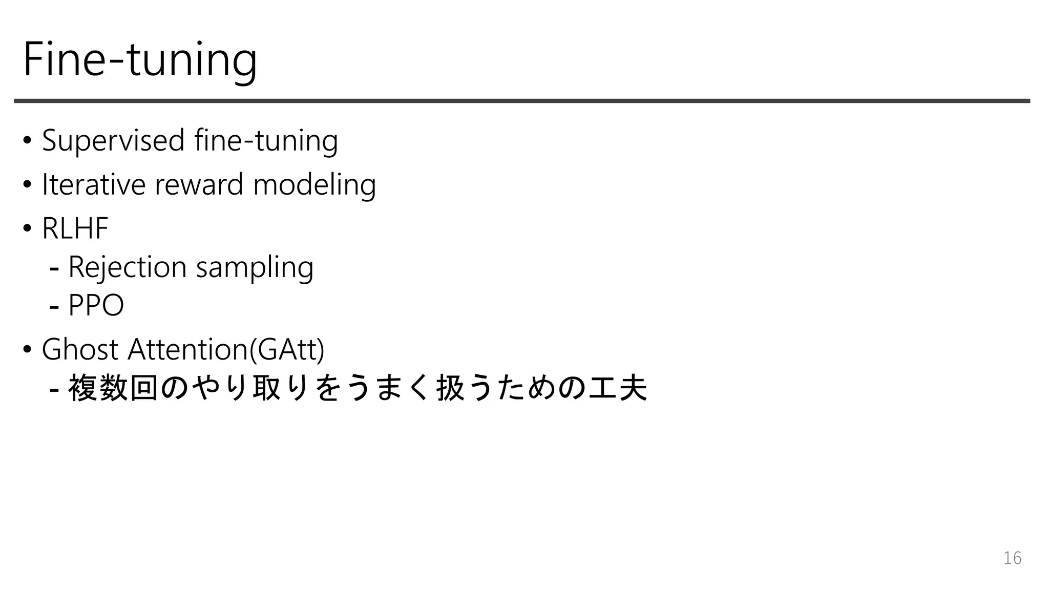 Fine-tuning
• Supervised fine-tuning
• Iterative reward modeling
• RLHF
- Rejection sampling
- PPO
• Ghost Attention(GAtt)
- 複数回のやり取りをうまく扱うための工夫
16
 