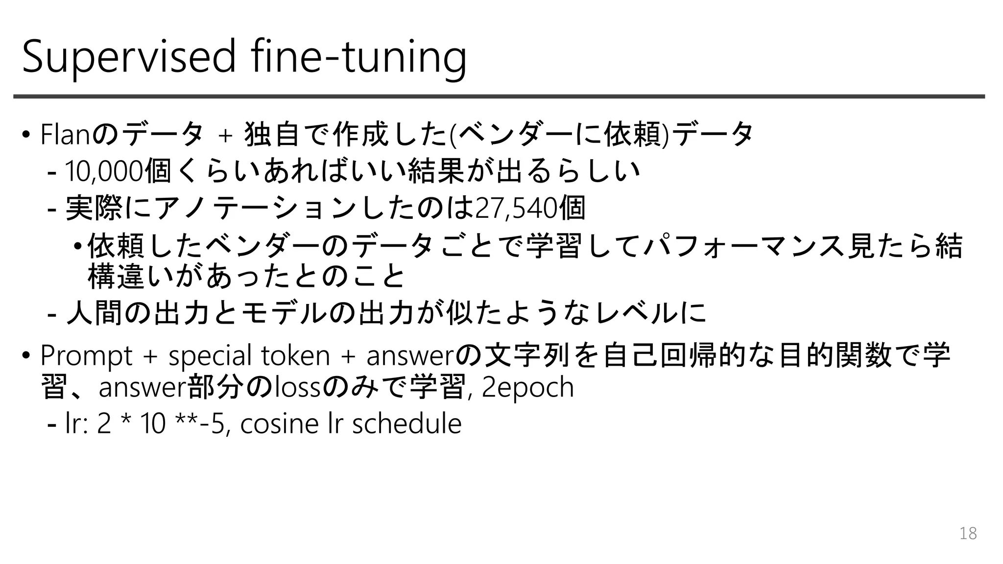 Supervised fine-tuning
• Flanのデータ + 独自で作成した(ベンダーに依頼)データ
- 10,000個くらいあればいい結果が出るらしい
- 実際にアノテーションしたのは27,540個
•依頼したベンダーのデータごとで学習してパフォーマンス見たら結
構違いがあったとのこと
- 人間の出力とモデルの出力が似たようなレベルに
• Prompt + special token + answerの文字列を自己回帰的な目的関数で学
習、answer部分のlossのみで学習, 2epoch
- lr: 2 * 10 **-5, cosine lr schedule
18
 
