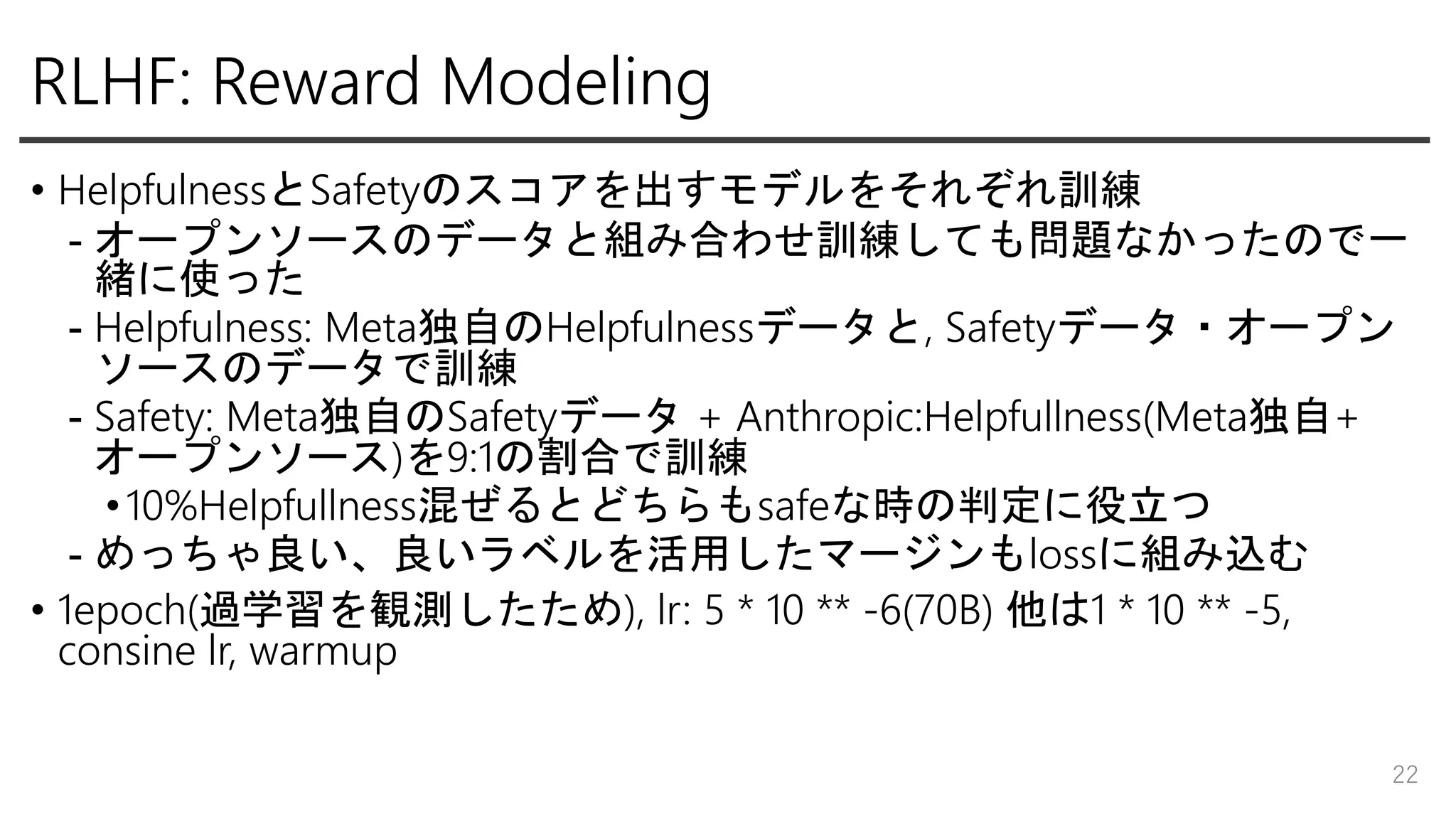 RLHF: Reward Modeling
• HelpfulnessとSafetyのスコアを出すモデルをそれぞれ訓練
- オープンソースのデータと組み合わせ訓練しても問題なかったので一
緒に使った
- Helpfulness: Meta独自のHelpfulnessデータと, Safetyデータ・オープン
ソースのデータで訓練
- Safety: Meta独自のSafetyデータ + Anthropic:Helpfullness(Meta独自+
オープンソース)を9:1の割合で訓練
•10%Helpfullness混ぜるとどちらもsafeな時の判定に役立つ
- めっちゃ良い、良いラベルを活用したマージンもlossに組み込む
• 1epoch(過学習を観測したため), lr: 5 * 10 ** -6(70B) 他は1 * 10 ** -5,
consine lr, warmup
22
 