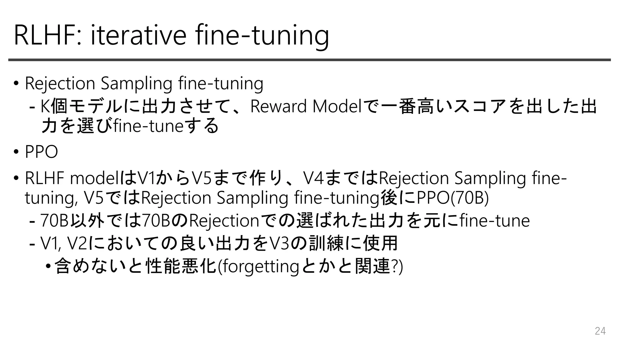 RLHF: iterative fine-tuning
• Rejection Sampling fine-tuning
- K個モデルに出力させて、Reward Modelで一番高いスコアを出した出
力を選びfine-tuneする
• PPO
• RLHF modelはV1からV5まで作り、V4まではRejection Sampling fine-
tuning, V5ではRejection Sampling fine-tuning後にPPO(70B)
- 70B以外では70BのRejectionでの選ばれた出力を元にfine-tune
- V1, V2においての良い出力をV3の訓練に使用
•含めないと性能悪化(forgettingとかと関連?)
24
 