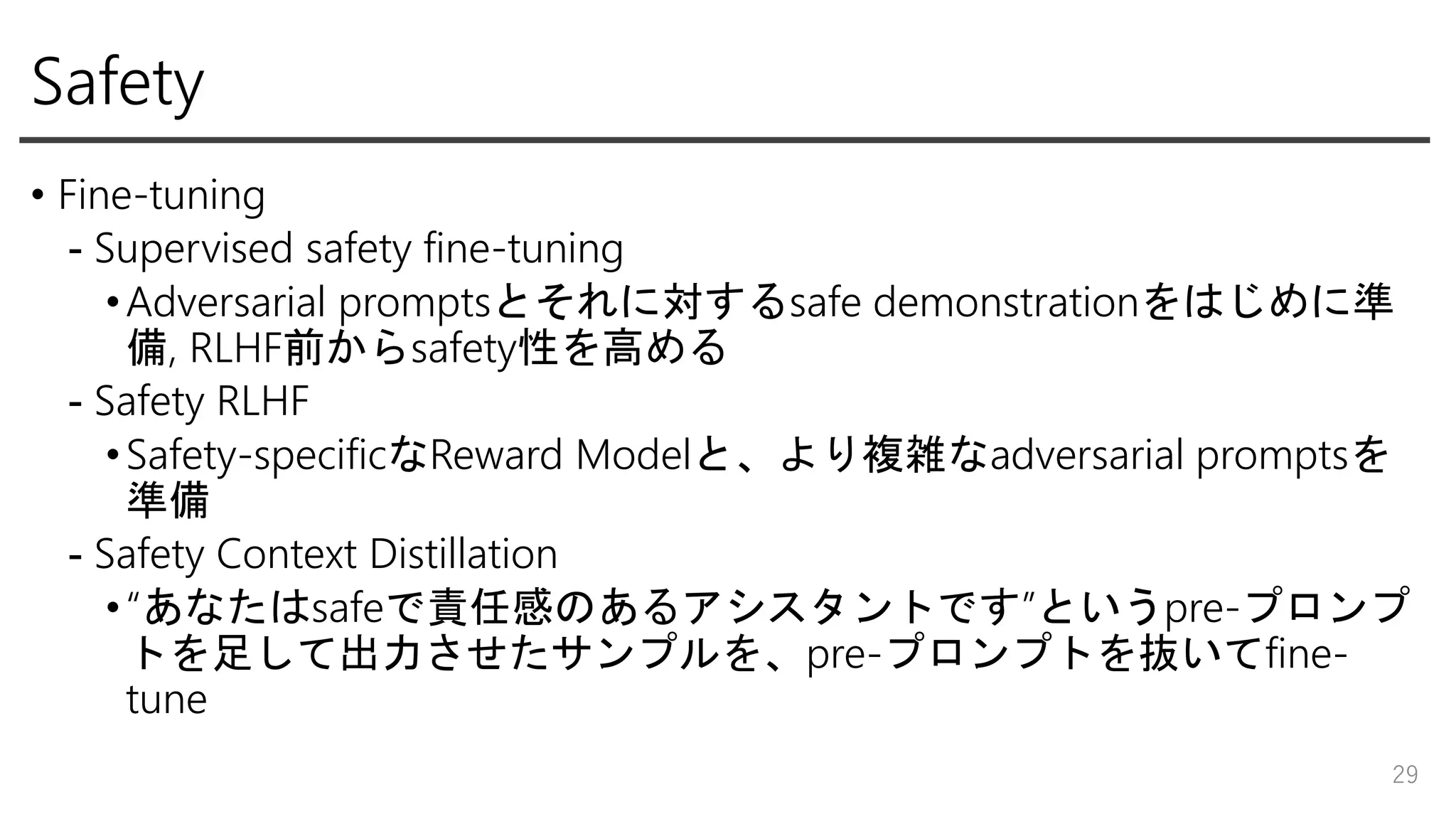Safety
• Fine-tuning
- Supervised safety fine-tuning
•Adversarial promptsとそれに対するsafe demonstrationをはじめに準
備, RLHF前からsafety性を高める
- Safety RLHF
•Safety-specificなReward Modelと、より複雑なadversarial promptsを
準備
- Safety Context Distillation
•“あなたはsafeで責任感のあるアシスタントです”というpre-プロンプ
トを足して出力させたサンプルを、pre-プロンプトを抜いてfine-
tune
29
 