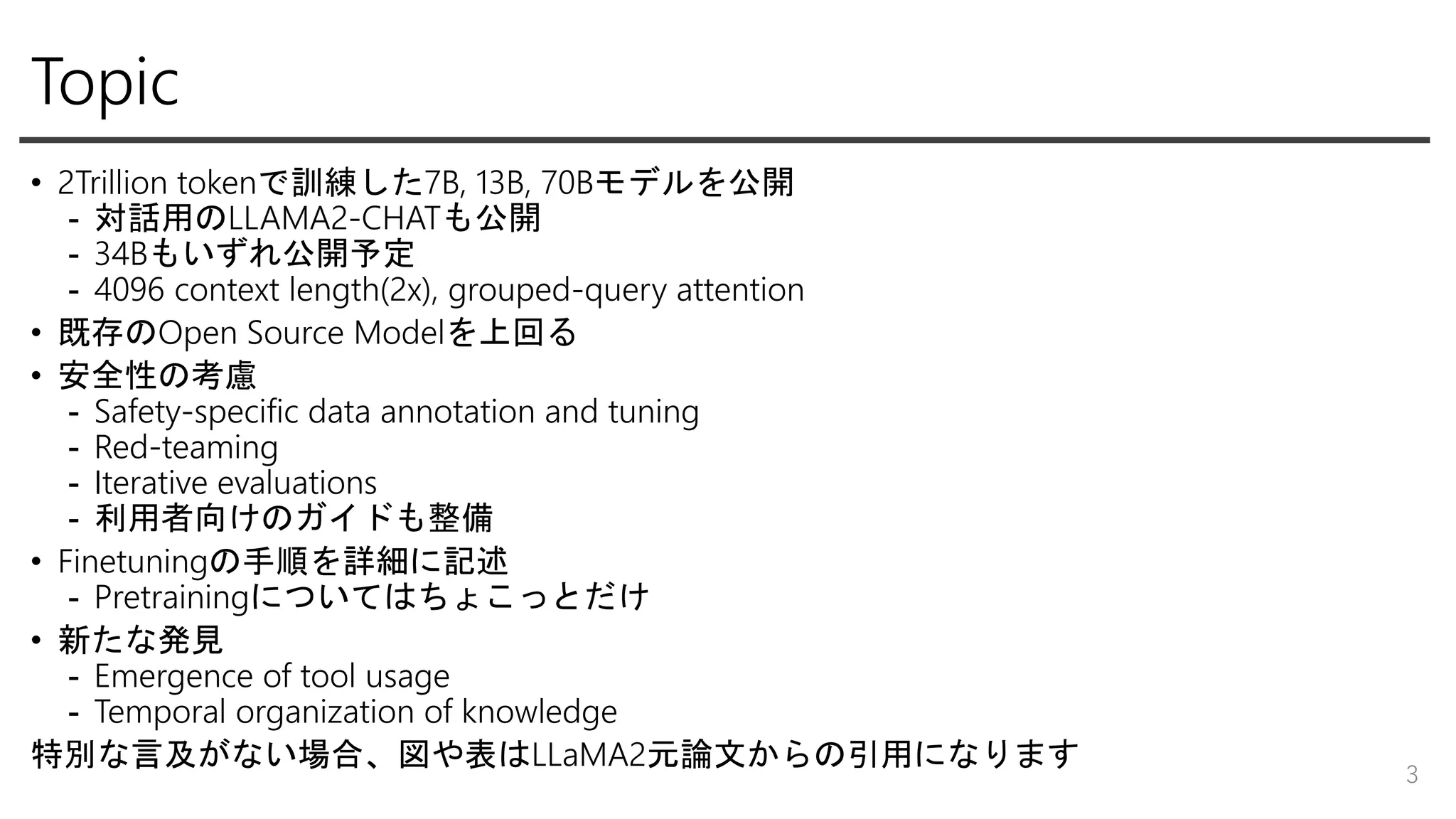 Topic
• 2Trillion tokenで訓練した7B, 13B, 70Bモデルを公開
- 対話用のLLAMA2-CHATも公開
- 34Bもいずれ公開予定
- 4096 context length(2x), grouped-query attention
• 既存のOpen Source Modelを上回る
• 安全性の考慮
- Safety-specific data annotation and tuning
- Red-teaming
- Iterative evaluations
- 利用者向けのガイドも整備
• Finetuningの手順を詳細に記述
- Pretrainingについてはちょこっとだけ
• 新たな発見
- Emergence of tool usage
- Temporal organization of knowledge
特別な言及がない場合、図や表はLLaMA2元論文からの引用になります
3
 